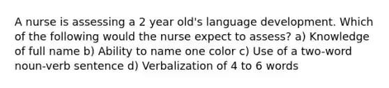 A nurse is assessing a 2 year old's language development. Which of the following would the nurse expect to assess? a) Knowledge of full name b) Ability to name one color c) Use of a two-word noun-verb sentence d) Verbalization of 4 to 6 words