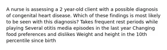 A nurse is assessing a 2 year-old client with a possible diagnosis of congenital heart disease. Which of these findings is most likely to be seen with this diagnosis? Takes frequent rest periods while playing Several otitis media episodes in the last year Changing food preferences and dislikes Weight and height in the 10th percentile since birth