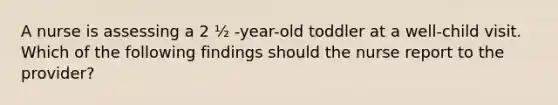 A nurse is assessing a 2 ½ -year-old toddler at a well-child visit. Which of the following findings should the nurse report to the provider?