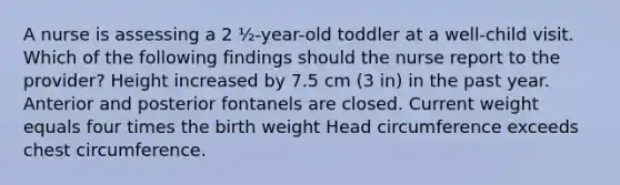 A nurse is assessing a 2 ½-year-old toddler at a well-child visit. Which of the following findings should the nurse report to the provider? Height increased by 7.5 cm (3 in) in the past year. Anterior and posterior fontanels are closed. Current weight equals four times the birth weight Head circumference exceeds chest circumference.