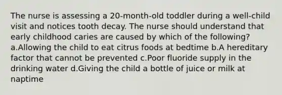 The nurse is assessing a 20-month-old toddler during a well-child visit and notices tooth decay. The nurse should understand that early childhood caries are caused by which of the following? a.Allowing the child to eat citrus foods at bedtime b.A hereditary factor that cannot be prevented c.Poor fluoride supply in the drinking water d.Giving the child a bottle of juice or milk at naptime