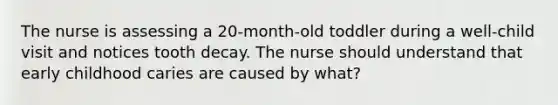 The nurse is assessing a 20-month-old toddler during a well-child visit and notices tooth decay. The nurse should understand that early childhood caries are caused by what?