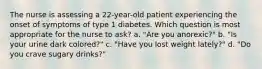 The nurse is assessing a 22-year-old patient experiencing the onset of symptoms of type 1 diabetes. Which question is most appropriate for the nurse to ask? a. "Are you anorexic?" b. "Is your urine dark colored?" c. "Have you lost weight lately?" d. "Do you crave sugary drinks?"