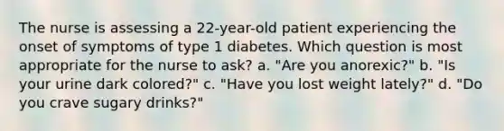 The nurse is assessing a 22-year-old patient experiencing the onset of symptoms of type 1 diabetes. Which question is most appropriate for the nurse to ask? a. "Are you anorexic?" b. "Is your urine dark colored?" c. "Have you lost weight lately?" d. "Do you crave sugary drinks?"