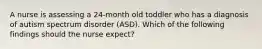 A nurse is assessing a 24-month old toddler who has a diagnosis of autism spectrum disorder (ASD). Which of the following findings should the nurse expect?