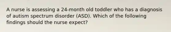 A nurse is assessing a 24-month old toddler who has a diagnosis of autism spectrum disorder (ASD). Which of the following findings should the nurse expect?