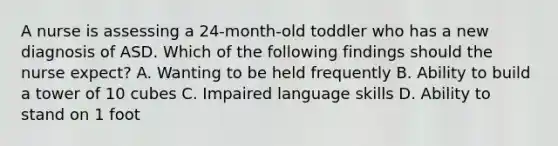 A nurse is assessing a 24-month-old toddler who has a new diagnosis of ASD. Which of the following findings should the nurse expect? A. Wanting to be held frequently B. Ability to build a tower of 10 cubes C. Impaired language skills D. Ability to stand on 1 foot