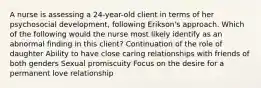 A nurse is assessing a 24-year-old client in terms of her psychosocial development, following Erikson's approach. Which of the following would the nurse most likely identify as an abnormal finding in this client? Continuation of the role of daughter Ability to have close caring relationships with friends of both genders Sexual promiscuity Focus on the desire for a permanent love relationship