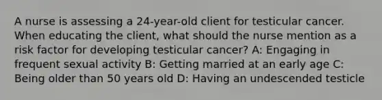 A nurse is assessing a 24-year-old client for testicular cancer. When educating the client, what should the nurse mention as a risk factor for developing testicular cancer? A: Engaging in frequent sexual activity B: Getting married at an early age C: Being older than 50 years old D: Having an undescended testicle