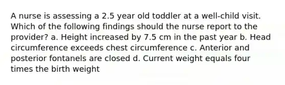 A nurse is assessing a 2.5 year old toddler at a well-child visit. Which of the following findings should the nurse report to the provider? a. Height increased by 7.5 cm in the past year b. Head circumference exceeds chest circumference c. Anterior and posterior fontanels are closed d. Current weight equals four times the birth weight