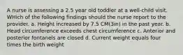 A nurse is assessing a 2.5 year old toddler at a well-child visit. WHich of the following findings should the nurse report to the provider. a. Height increased by 7.5 CM(3in) in the past year. b. Head circumference exceeds chest circumference c. Anterior and posterior fontanels are closed d. Current weight equals four times the birth weight