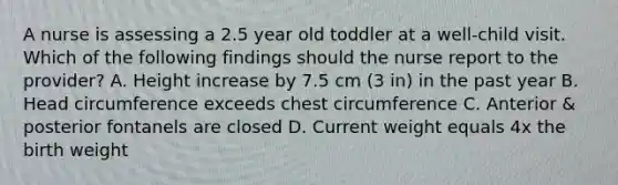 A nurse is assessing a 2.5 year old toddler at a well-child visit. Which of the following findings should the nurse report to the provider? A. Height increase by 7.5 cm (3 in) in the past year B. Head circumference exceeds chest circumference C. Anterior & posterior fontanels are closed D. Current weight equals 4x the birth weight