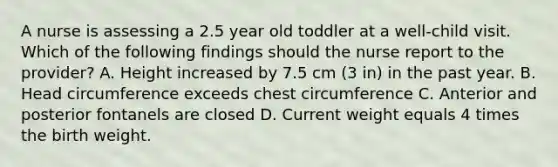 A nurse is assessing a 2.5 year old toddler at a well-child visit. Which of the following findings should the nurse report to the provider? A. Height increased by 7.5 cm (3 in) in the past year. B. Head circumference exceeds chest circumference C. Anterior and posterior fontanels are closed D. Current weight equals 4 times the birth weight.