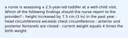 a nurse is assessing a 2.5-year-old toddler at a well-child visit. Which of the following findings should the nurse report to the provider? - height increased by 7.5 cm (3 in) in the past year - head circumference exceeds chest circumference - anterior and posterior fontanels are closed - current weight equals 4 times the birth weight