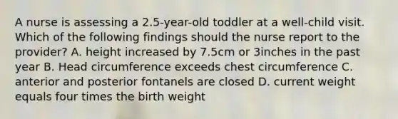 A nurse is assessing a 2.5-year-old toddler at a well-child visit. Which of the following findings should the nurse report to the provider? A. height increased by 7.5cm or 3inches in the past year B. Head circumference exceeds chest circumference C. anterior and posterior fontanels are closed D. current weight equals four times the birth weight