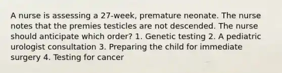 A nurse is assessing a 27-week, premature neonate. The nurse notes that the premies testicles are not descended. The nurse should anticipate which order? 1. Genetic testing 2. A pediatric urologist consultation 3. Preparing the child for immediate surgery 4. Testing for cancer