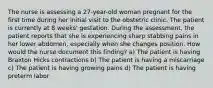 The nurse is assessing a 27-year-old woman pregnant for the first time during her initial visit to the obstetric clinic. The patient is currently at 8 weeks' gestation. During the assessment, the patient reports that she is experiencing sharp stabbing pains in her lower abdomen, especially when she changes position. How would the nurse document this finding? a) The patient is having Braxton Hicks contractions b) The patient is having a miscarriage c) The patient is having growing pains d) The patient is having preterm labor