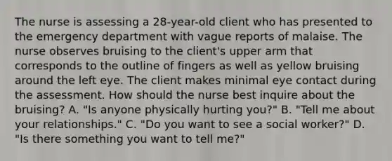 The nurse is assessing a 28-year-old client who has presented to the emergency department with vague reports of malaise. The nurse observes bruising to the client's upper arm that corresponds to the outline of fingers as well as yellow bruising around the left eye. The client makes minimal eye contact during the assessment. How should the nurse best inquire about the bruising? A. "Is anyone physically hurting you?" B. "Tell me about your relationships." C. "Do you want to see a social worker?" D. "Is there something you want to tell me?"