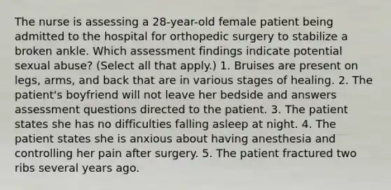 The nurse is assessing a 28-year-old female patient being admitted to the hospital for orthopedic surgery to stabilize a broken ankle. Which assessment findings indicate potential sexual abuse? (Select all that apply.) 1. Bruises are present on legs, arms, and back that are in various stages of healing. 2. The patient's boyfriend will not leave her bedside and answers assessment questions directed to the patient. 3. The patient states she has no difficulties falling asleep at night. 4. The patient states she is anxious about having anesthesia and controlling her pain after surgery. 5. The patient fractured two ribs several years ago.