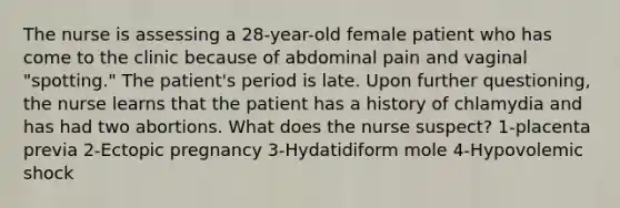 The nurse is assessing a 28-year-old female patient who has come to the clinic because of abdominal pain and vaginal "spotting." The patient's period is late. Upon further questioning, the nurse learns that the patient has a history of chlamydia and has had two abortions. What does the nurse suspect? 1-placenta previa 2-Ectopic pregnancy 3-Hydatidiform mole 4-Hypovolemic shock