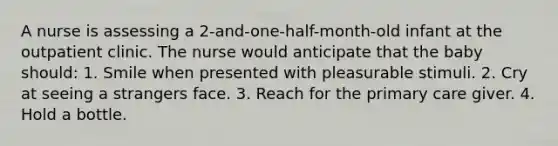 A nurse is assessing a 2-and-one-half-month-old infant at the outpatient clinic. The nurse would anticipate that the baby should: 1. Smile when presented with pleasurable stimuli. 2. Cry at seeing a strangers face. 3. Reach for the primary care giver. 4. Hold a bottle.