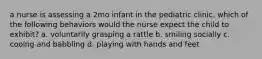 a nurse is assessing a 2mo infant in the pediatric clinic. which of the following behaviors would the nurse expect the child to exhibit? a. voluntarily grasping a rattle b. smiling socially c. cooing and babbling d. playing with hands and feet