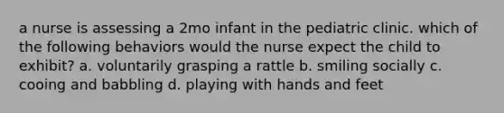 a nurse is assessing a 2mo infant in the pediatric clinic. which of the following behaviors would the nurse expect the child to exhibit? a. voluntarily grasping a rattle b. smiling socially c. cooing and babbling d. playing with hands and feet