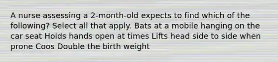 A nurse assessing a 2-month-old expects to find which of the following? Select all that apply. Bats at a mobile hanging on the car seat Holds hands open at times Lifts head side to side when prone Coos Double the birth weight