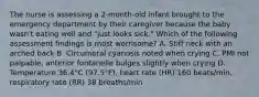 The nurse is assessing a 2-month-old infant brought to the emergency department by their caregiver because the baby wasn't eating well and "just looks sick." Which of the following assessment findings is most worrisome? A. Stiff neck with an arched back B. Circumoral cyanosis noted when crying C. PMI not palpable, anterior fontanelle bulges slightly when crying D. Temperature 36.4°C (97.5°F), heart rate (HR) 160 beats/min, respiratory rate (RR) 38 breaths/min