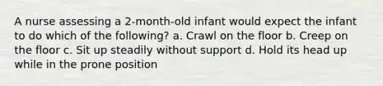 A nurse assessing a 2-month-old infant would expect the infant to do which of the following? a. Crawl on the floor b. Creep on the floor c. Sit up steadily without support d. Hold its head up while in the prone position