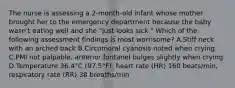 The nurse is assessing a 2-month-old infant whose mother brought her to the emergency department because the baby wasn't eating well and she "just looks sick." Which of the following assessment findings is most worrisome? A.Stiff neck with an arched back B.Circumoral cyanosis noted when crying C.PMI not palpable, anterior fontanel bulges slightly when crying D.Temperature 36.4°C (97.5°F), heart rate (HR) 160 beats/min, respiratory rate (RR) 38 breaths/min