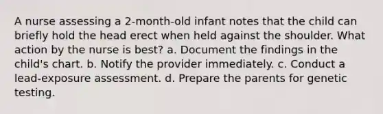 A nurse assessing a 2-month-old infant notes that the child can briefly hold the head erect when held against the shoulder. What action by the nurse is best? a. Document the findings in the child's chart. b. Notify the provider immediately. c. Conduct a lead-exposure assessment. d. Prepare the parents for genetic testing.