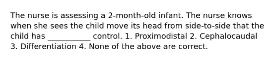 The nurse is assessing a 2-month-old infant. The nurse knows when she sees the child move its head from side-to-side that the child has ___________ control. 1. Proximodistal 2. Cephalocaudal 3. Differentiation 4. None of the above are correct.