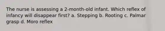 The nurse is assessing a 2-month-old infant. Which reflex of infancy will disappear first? a. Stepping b. Rooting c. Palmar grasp d. Moro reflex