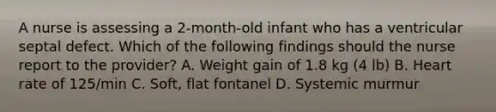 A nurse is assessing a 2-month-old infant who has a ventricular septal defect. Which of the following findings should the nurse report to the provider? A. Weight gain of 1.8 kg (4 lb) B. Heart rate of 125/min C. Soft, flat fontanel D. Systemic murmur