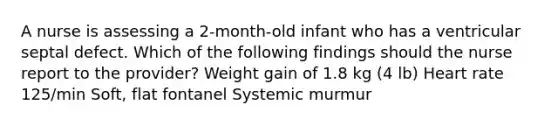 A nurse is assessing a 2-month-old infant who has a ventricular septal defect. Which of the following findings should the nurse report to the provider? Weight gain of 1.8 kg (4 lb) Heart rate 125/min Soft, flat fontanel Systemic murmur