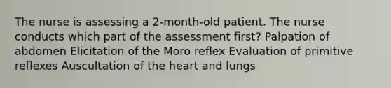 The nurse is assessing a 2-month-old patient. The nurse conducts which part of the assessment first? Palpation of abdomen Elicitation of the Moro reflex Evaluation of primitive reflexes Auscultation of <a href='https://www.questionai.com/knowledge/kya8ocqc6o-the-heart' class='anchor-knowledge'>the heart</a> and lungs