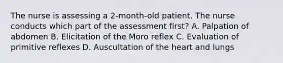 The nurse is assessing a 2-month-old patient. The nurse conducts which part of the assessment first? A. Palpation of abdomen B. Elicitation of the Moro reflex C. Evaluation of primitive reflexes D. Auscultation of the heart and lungs