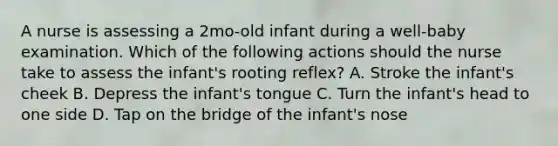 A nurse is assessing a 2mo-old infant during a well-baby examination. Which of the following actions should the nurse take to assess the infant's rooting reflex? A. Stroke the infant's cheek B. Depress the infant's tongue C. Turn the infant's head to one side D. Tap on the bridge of the infant's nose