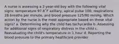 A nurse is assessing a 2-year-old boy with the following vital signs: temperature 97.8˚F axillary, apical pulse 100, respirations 28 breaths per minute, and blood pressure 125/80 mmHg. Which action by the nurse is the most appropriate based on these vital signs? a. Determining why the child has tachycardia b. Assessing for additional signs of respiratory distress in the child c. Reevaluating the child's temperature in 1 hour d. Reporting the blood pressure to the primary healthcare provider