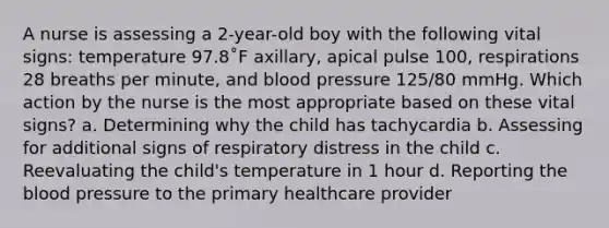 A nurse is assessing a 2-year-old boy with the following vital signs: temperature 97.8˚F axillary, apical pulse 100, respirations 28 breaths per minute, and blood pressure 125/80 mmHg. Which action by the nurse is the most appropriate based on these vital signs? a. Determining why the child has tachycardia b. Assessing for additional signs of respiratory distress in the child c. Reevaluating the child's temperature in 1 hour d. Reporting the blood pressure to the primary healthcare provider