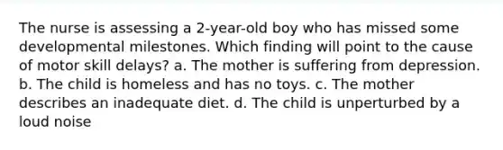 The nurse is assessing a 2-year-old boy who has missed some developmental milestones. Which finding will point to the cause of motor skill delays? a. The mother is suffering from depression. b. The child is homeless and has no toys. c. The mother describes an inadequate diet. d. The child is unperturbed by a loud noise