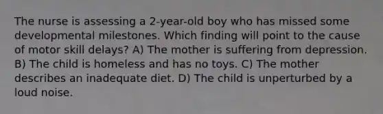 The nurse is assessing a 2-year-old boy who has missed some developmental milestones. Which finding will point to the cause of motor skill delays? A) The mother is suffering from depression. B) The child is homeless and has no toys. C) The mother describes an inadequate diet. D) The child is unperturbed by a loud noise.