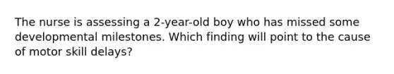 The nurse is assessing a 2-year-old boy who has missed some developmental milestones. Which finding will point to the cause of motor skill delays?