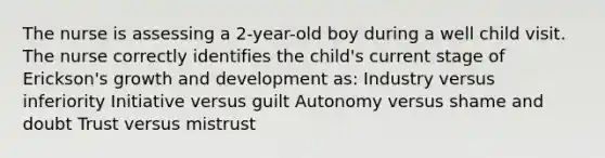 The nurse is assessing a 2-year-old boy during a well child visit. The nurse correctly identifies the child's current stage of Erickson's growth and development as: Industry versus inferiority Initiative versus guilt Autonomy versus shame and doubt Trust versus mistrust