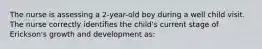 The nurse is assessing a 2-year-old boy during a well child visit. The nurse correctly identifies the child's current stage of Erickson's growth and development as: