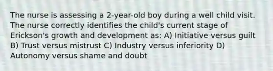 The nurse is assessing a 2-year-old boy during a well child visit. The nurse correctly identifies the child's current stage of Erickson's growth and development as: A) Initiative versus guilt B) Trust versus mistrust C) Industry versus inferiority D) Autonomy versus shame and doubt