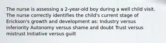 The nurse is assessing a 2-year-old boy during a well child visit. The nurse correctly identifies the child's current stage of Erickson's growth and development as: Industry versus inferiority Autonomy versus shame and doubt Trust versus mistrust Initiative versus guilt