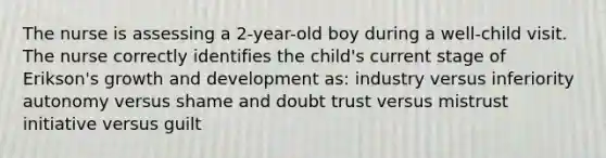 The nurse is assessing a 2-year-old boy during a well-child visit. The nurse correctly identifies the child's current stage of Erikson's growth and development as: industry versus inferiority autonomy versus shame and doubt trust versus mistrust initiative versus guilt