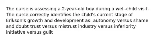 The nurse is assessing a 2-year-old boy during a well-child visit. The nurse correctly identifies the child's current stage of Erikson's growth and development as: autonomy versus shame and doubt trust versus mistrust industry versus inferiority initiative versus guilt